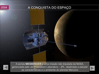 A CONQUISTA DO ESPAÇO20042004
A sondaA sonda MESSENGERMESSENGER é uma missão não tripulada da NASA,é uma missão não tripulada da NASA,
gerenciada pelo Jet Propulsion Laboratory - JPL, destinada a estudargerenciada pelo Jet Propulsion Laboratory - JPL, destinada a estudar
as características e o ambiente do planeta Mercúrioas características e o ambiente do planeta Mercúrio
 