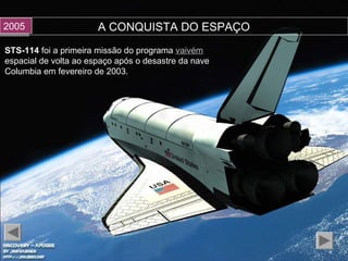 A CONQUISTA DO ESPAÇO
STS-114STS-114 foi a primeira missão do programafoi a primeira missão do programa vaivémvaivém
espacial de volta ao espaço após o desastre da naveespacial de volta ao espaço após o desastre da nave
Columbia em fevereiro de 2003.Columbia em fevereiro de 2003.
20052005
 