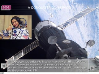 A CONQUISTA DO ESPAÇO20062006
14ª expedição para a Estação Espacial Internacional (EEI), a bordo da14ª expedição para a Estação Espacial Internacional (EEI), a bordo da
nave, descolou juntamente com os membros da Expedição 14, anave, descolou juntamente com os membros da Expedição 14, a
primeira turista espacial mulher Anousheh Ansari, fazendo uma viagemprimeira turista espacial mulher Anousheh Ansari, fazendo uma viagem
de 10 dias a bordo da EEIde 10 dias a bordo da EEI
 