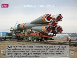 A CONQUISTA DO ESPAÇO20072007
Soyuz TMA-10Soyuz TMA-10 foi uma missão espacial da nave russa modelo Soyuz-foi uma missão espacial da nave russa modelo Soyuz-
TMA, usada para transporte de cosmonautas da Terra até a EstaçãoTMA, usada para transporte de cosmonautas da Terra até a Estação
Espacial Internacional, como parte da Expedição 15 de NASA e daEspacial Internacional, como parte da Expedição 15 de NASA e da
Agência Espacial Russa, para habitação e experiências a bordo daAgência Espacial Russa, para habitação e experiências a bordo da
estação orbital de construção conjunta.estação orbital de construção conjunta.
 