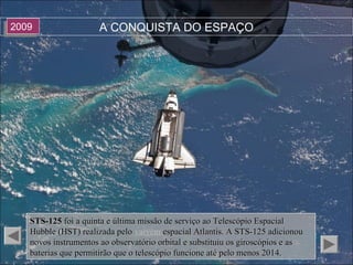 A CONQUISTA DO ESPAÇO20092009
STS-125STS-125 foi a quinta e última missão de serviço ao Telescópio Espacialfoi a quinta e última missão de serviço ao Telescópio Espacial
Hubble (HST) realizada peloHubble (HST) realizada pelo vaivém espacial Atlantis. A STS-125 adicionouespacial Atlantis. A STS-125 adicionou
novos instrumentos ao observatório orbital e substituiu os giroscópios e asnovos instrumentos ao observatório orbital e substituiu os giroscópios e as
baterias que permitirão que o telescópio funcione até pelo menos 2014.baterias que permitirão que o telescópio funcione até pelo menos 2014.
 