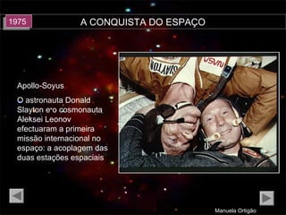 A CONQUISTA DO ESPAÇO
Manuela Ortigão
19751975
Apollo-Soyus
O astronauta Donald
Slayton e o cosmonauta
Aleksei Leonov
efectuaram a primeira
missão internacional no
espaço: a acoplagem das
duas estações espaciais
 