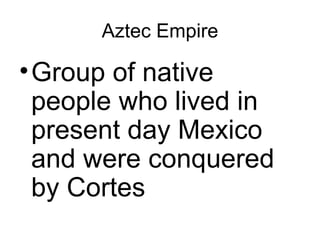Aztec Empire Group of native people who lived in present day Mexico and were conquered by Cortes 