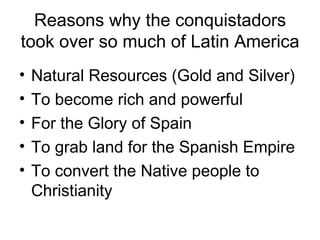 Reasons why the conquistadors took over so much of Latin America Natural Resources (Gold and Silver) To become rich and powerful For the Glory of Spain To grab land for the Spanish Empire To convert the Native people to Christianity 