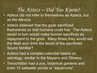 The Aztecs – Did You Know?
• Aztecs did not refer to themselves as Aztecs, but
  as the Mexica.
• Aztecs believed that the gods sacrificed
  themselves so that humans could live. The Aztecs
  would in turn would make human sacrifices as
  repayment to the gods. Many times they would eat
  the flesh and drink the blood of the sacrificed.
  Sound familiar?
• Aztecs had a complex calendar based on
  astrology, similar to the Mayans and Olmecs.
• Tenochtitlan had a zoo, botanical gardens and
  even 12 saltwater ponds or “aquariums”.
 