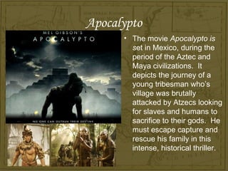 Apocalypto
      • The movie Apocalypto is
        set in Mexico, during the
        period of the Aztec and
        Maya civilizations. It
        depicts the journey of a
        young tribesman who’s
        village was brutally
        attacked by Atzecs looking
        for slaves and humans to
        sacrifice to their gods. He
        must escape capture and
        rescue his family in this
        intense, historical thriller.
 