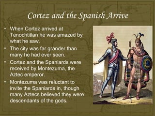 Cortez and the Spanish Arrive
• When Cortez arrived at
  Tenochtitlan he was amazed by
  what he saw.
• The city was far grander than
  many he had ever seen.
• Cortez and the Spaniards were
  received by Montezuma, the
  Aztec emperor.
• Montezuma was reluctant to
  invite the Spaniards in, though
  many Aztecs believed they were
  descendants of the gods.
 