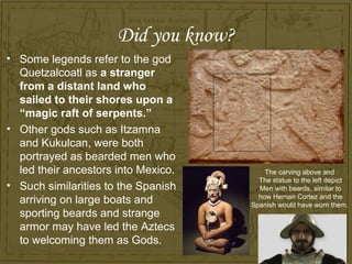 Did you know?
• Some legends refer to the god
  Quetzalcoatl as a stranger
  from a distant land who
  sailed to their shores upon a
  “magic raft of serpents.”
• Other gods such as Itzamna
  and Kukulcan, were both
  portrayed as bearded men who
  led their ancestors into Mexico.        The carving above and
                                        The statue to the left depict
• Such similarities to the Spanish      Men with beards, similar to
                                        how Hernan Cortez and the
  arriving on large boats and         Spanish would have worn them.
  sporting beards and strange
  armor may have led the Aztecs
  to welcoming them as Gods.
 