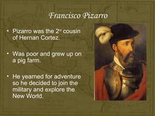 Francisco Pizarro
• Pizarro was the 2nd cousin
  of Hernan Cortez.

• Was poor and grew up on
  a pig farm.

• He yearned for adventure
  so he decided to join the
  military and explore the
  New World.
 