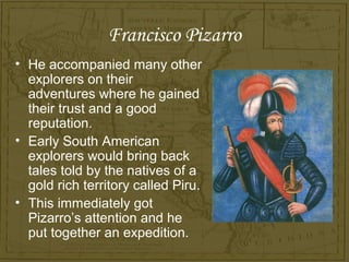 Francisco Pizarro
• He accompanied many other
  explorers on their
  adventures where he gained
  their trust and a good
  reputation.
• Early South American
  explorers would bring back
  tales told by the natives of a
  gold rich territory called Piru.
• This immediately got
  Pizarro’s attention and he
  put together an expedition.
 