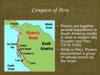 Conquest of Peru

          • Pizarro put together
            several expeditions to
            South America mostly
            in what is modern day
            Ecuador and Peru
            (1519-1532).
          • While in Peru, Pizarro
            encountered a group
            of natives known as
            the Incas.
 