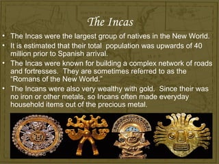 The Incas
• The Incas were the largest group of natives in the New World.
• It is estimated that their total population was upwards of 40
  million prior to Spanish arrival.
• The Incas were known for building a complex network of roads
  and fortresses. They are sometimes referred to as the
  “Romans of the New World.”
• The Incans were also very wealthy with gold. Since their was
  no iron or other metals, so Incans often made everyday
  household items out of the precious metal.
 