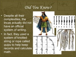 Did You Know?
• Despite all their
  complexities, the
  Incas actually did not
  have an official
  system of writing.
• In fact, they used a
  system of knotted
  string or rope called
  quipu to help keep
  records and calculate
  math.
 