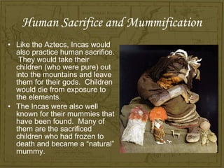 Human Sacrifice and Mummification
• Like the Aztecs, Incas would
  also practice human sacrifice.
   They would take their
  children (who were pure) out
  into the mountains and leave
  them for their gods. Children
  would die from exposure to
  the elements.
• The Incas were also well
  known for their mummies that
  have been found. Many of
  them are the sacrificed
  children who had frozen to
  death and became a “natural”
  mummy.
 