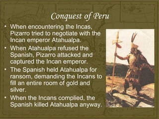 Conquest of Peru
• When encountering the Incas,
  Pizarro tried to negotiate with the
  Incan emperor Atahualpa.
• When Atahualpa refused the
  Spanish, Pizarro attacked and
  captured the Incan emperor.
• The Spanish held Atahualpa for
  ransom, demanding the Incans to
  fill an entire room of gold and
  silver.
• When the Incans complied, the
  Spanish killed Atahualpa anyway.
 