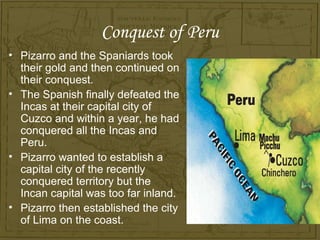 Conquest of Peru
• Pizarro and the Spaniards took
  their gold and then continued on
  their conquest.
• The Spanish finally defeated the
  Incas at their capital city of
  Cuzco and within a year, he had
  conquered all the Incas and
  Peru.
• Pizarro wanted to establish a
  capital city of the recently
  conquered territory but the
  Incan capital was too far inland.
• Pizarro then established the city
  of Lima on the coast.
 
