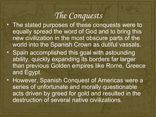 The Conquests
• The stated purposes of these conquests were to
  equally spread the word of God and to bring this
  new civilization in the most obscure parts of the
  world into the Spanish Crown as dutiful vassals.
• Spain accomplished this goal with astounding
  ability, quickly expanding its borders far larger
  than previous Golden empires like Rome, Greece
  and Egypt.
• However, Spanish Conquest of Americas were a
  series of unfortunate and morally questionable
  acts driven by greed for gold and resulted in the
  destruction of several native civilizations.
 