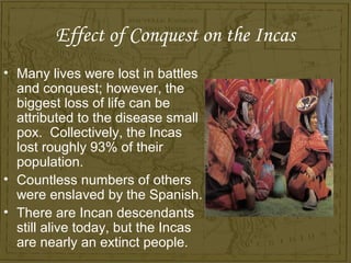 Effect of Conquest on the Incas
• Many lives were lost in battles
  and conquest; however, the
  biggest loss of life can be
  attributed to the disease small
  pox. Collectively, the Incas
  lost roughly 93% of their
  population.
• Countless numbers of others
  were enslaved by the Spanish.
• There are Incan descendants
  still alive today, but the Incas
  are nearly an extinct people.
 