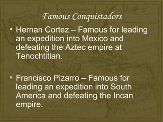 Famous Conquistadors
• Hernan Cortez – Famous for leading
  an expedition into Mexico and
  defeating the Aztec empire at
  Tenochtitlan.

• Francisco Pizarro – Famous for
  leading an expedition into South
  America and defeating the Incan
  empire.
 