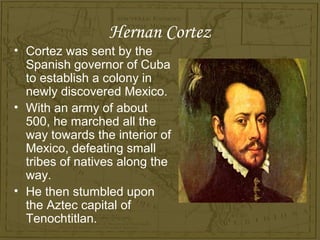 Hernan Cortez
• Cortez was sent by the
  Spanish governor of Cuba
  to establish a colony in
  newly discovered Mexico.
• With an army of about
  500, he marched all the
  way towards the interior of
  Mexico, defeating small
  tribes of natives along the
  way.
• He then stumbled upon
  the Aztec capital of
  Tenochtitlan.
 