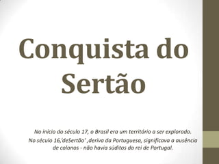 Conquista do
Sertão
No início do século 17, o Brasil era um território a ser explorado.
No século 16,‘deSertão’ ,deriva da Portuguesa, significava a ausência
de colonos - não havia súditos do rei de Portugal.
 