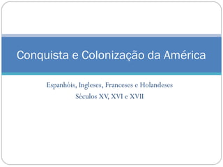 Conquista e Colonização da América 
Espanhóis, Ingleses, Franceses e Holandeses 
Séculos XV, XVI e XVII 
 