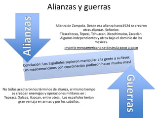 Alianzas y guerras
Alianza de Zampola. Desde esa alianza hasta1524 se crearon
otras alianzas. Señoríos:
Tlaxcaltecas, Tepexi, Tehuacan, Xicochimalco, Zacatlan.
Algunos independientes y otros bajo el dominio de los
mexicas.
Imperio mesoamericano se destruía poco a poco
No todos aceptaron los términos de alianza, al mismo tiempo
se creaban enemigos y operaciones militares en :
Tepeaca, Xalapa, Itzocan, entro otros. Los españoles tenían
gran ventaja en armas y por los caballos.
 