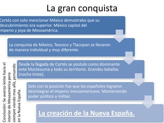 La gran conquista
Cortés con solo mencionar México demostraba que su
descubrimiento era superior. México capital del
imperio y joya de Mesoamérica.
La conquista de México, Texcoco y Tlacopan se llevaron
de manera individual y muy diferente.
Desde la llegada de Cortés se postulo como dominante
ante Moctezuma y todo su territorio. Grandes batallas
(noche triste).
Solo con la posición fue que los españoles lograron
desintegrar el imperio mesoamericano. Manteniendo
poder político y militar.
La creación de la Nueva España.
Conclusión:Seavanzolentohaciael
interiordeMesoaméricapero
siempreviendomasallá,pensando
enlaNuevaEspaña.
 