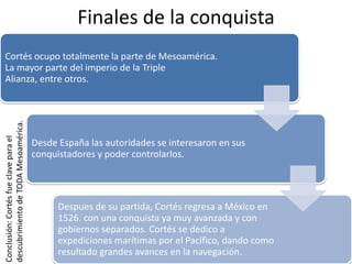 Finales de la conquista
Cortés ocupo totalmente la parte de Mesoamérica.
La mayor parte del imperio de la Triple
Alianza, entre otros.
Desde España las autoridades se interesaron en sus
conquistadores y poder controlarlos.
Despues de su partida, Cortés regresa a México en
1526. con una conquista ya muy avanzada y con
gobiernos separados. Cortés se dedico a
expediciones marítimas por el Pacífico, dando como
resultado grandes avances en la navegación.
Conclusión:Cortésfueclaveparael
descubrimientodeTODAMesoamérica.
 