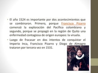 • El año 1524 es importante por dos acontecimientos que
se combinaron. Primero, porque Francisco Pizarro
comenzó la explor...