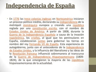 Independencia de España
• En 1776 las trece colonias inglesas en Norteamérica iniciaron
  un proceso político inédito, dec...
