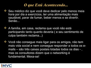 O que Está Acontecendo...
 Seu médico diz que você deve dedicar pelo menos meia
hora por dia a exercícios, ter uma alimentação mais
saudável, parar de fumar, beber menos e se divertir.
Senão...
 A família, em casa, reclama que você não está
participando tanto quanto deveria ( e seu sentimento de
culpa também reclama...)
 Você não consegue mais ligar para os amigos, não tem
mais vida social e nem consegue responder a todos os emails – são três caixas postais lotadas todos os dias - ,
mas os consultores dizem que o networking é
fundamental. Mexa-se!

 