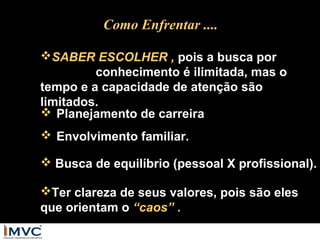 Como Enfrentar ....
SABER ESCOLHER , pois a busca por
conhecimento é ilimitada, mas o
tempo e a capacidade de atenção são
limitados.
 Planejamento de carreira
 Envolvimento familiar.
 Busca de equilíbrio (pessoal X profissional).
Ter clareza de seus valores, pois são eles
que orientam o “caos” .

 
