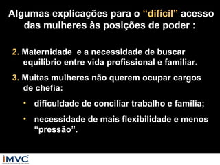 Algumas explicações para o “difícil” acesso
das mulheres às posições de poder :
2. Maternidade e a necessidade de buscar
equilíbrio entre vida profissional e familiar.
3. Muitas mulheres não querem ocupar cargos
de chefia:
• dificuldade de conciliar trabalho e família;
• necessidade de mais flexibilidade e menos
“pressão”.

 