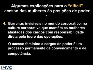 Algumas explicações para o “difícil”
acesso das mulheres às posições de poder
:
4. Barreiras invisíveis no mundo corporativo, na
cultura corporativa que mantêm as mulheres
afastadas dos cargos com responsabilidade
direta pelo lucro das operações.
O acesso feminino a cargos de poder é um
processo permanente de convencimento e de
competência.

 