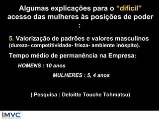 Algumas explicações para o “difícil”
acesso das mulheres às posições de poder
:
5. Valorização de padrões e valores masculinos
(dureza- competitividade- frieza- ambiente inóspito).

Tempo médio de permanência na Empresa:
HOMENS : 10 anos
MULHERES : 5, 4 anos
( Pesquisa : Deloitte Touche Tohmatsu)

 