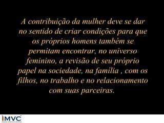 A contribuição da mulher deve se dar
no sentido de criar condições para que
os próprios homens também se
permitam encontrar, no universo
feminino, a revisão de seu próprio
papel na sociedade, na família , com os
filhos, no trabalho e no relacionamento
com suas parceiras.

 