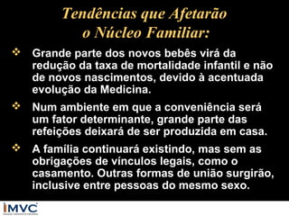 Tendências que Afetarão
o Núcleo Familiar:
 Grande parte dos novos bebês virá da
redução da taxa de mortalidade infantil e não
de novos nascimentos, devido à acentuada
evolução da Medicina.
 Num ambiente em que a conveniência será
um fator determinante, grande parte das
refeições deixará de ser produzida em casa.
 A família continuará existindo, mas sem as
obrigações de vínculos legais, como o
casamento. Outras formas de união surgirão,
inclusive entre pessoas do mesmo sexo.

 