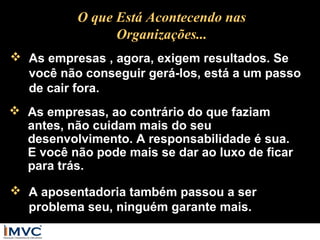 O que Está Acontecendo nas
Organizações...
 As empresas , agora, exigem resultados. Se
você não conseguir gerá-los, está a um passo
de cair fora.
 As empresas, ao contrário do que faziam
antes, não cuidam mais do seu
desenvolvimento. A responsabilidade é sua.
E você não pode mais se dar ao luxo de ficar
para trás.
 A aposentadoria também passou a ser
problema seu, ninguém garante mais.

 
