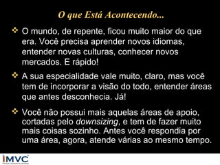 O que Está Acontecendo...
 O mundo, de repente, ficou muito maior do que
era. Você precisa aprender novos idiomas,
entender novas culturas, conhecer novos
mercados. E rápido!
 A sua especialidade vale muito, claro, mas você
tem de incorporar a visão do todo, entender áreas
que antes desconhecia. Já!
 Você não possui mais aquelas áreas de apoio,
cortadas pelo downsizing, e tem de fazer muito
mais coisas sozinho. Antes você respondia por
uma área, agora, atende várias ao mesmo tempo.

 