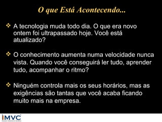 O que Está Acontecendo...
 A tecnologia muda todo dia. O que era novo
ontem foi ultrapassado hoje. Você está
atualizado?
 O conhecimento aumenta numa velocidade nunca
vista. Quando você conseguirá ler tudo, aprender
tudo, acompanhar o ritmo?
 Ninguém controla mais os seus horários, mas as
exigências são tantas que você acaba ficando
muito mais na empresa.

 