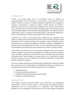 A Estratégia Política

O PAN é um partido político, não é um movimento cívico sem ambições de
                             político    ão
representatividade. O PAN será influente se crescer. Mas só se desenvolver se tornar
                                                                       desenvolverá
credível e confiável a sua ação. E só é possível adicionar credibilidade à sua mensagem se
                                  .
considerar, necessariamente, a defesa dos valores e direitos humanos, dos animais e
                               ,
ambientais, sem ruturas, sem preferências desmedidas por uma causa em detrimento das
                                             desmedidas
outras, sem ímpetos de emoção disfuncionais e contraproducentes, sem discussões estéreis
em torno de generalidades ou obsessão pela manifestação pública. Será credível se mantiver
                                 obsessã                               erá
a objetividade, o rigor, se não negar as sedes de governação, se não prescindir daquilo que o
faz ser um Partido Político: ambicionar a participação direta na feitura das leis.

A diferença entre o PAN e o atual espetro político nacional não será a negação do meio
                                      espe
político ou a depreciação das instituições democráticas. Caberá ao PAN mudar a forma como
se faz política, como se representa efetivamente a população e como se defendem as causas
                              senta efe
fundamentais para a restituição do equilíbrio da sociedade. O PAN tem a possibilidade de
                                                   sociedad
demonstrar que o meio político pode ser credível, ou seja, é precisamente na procura de um
novo paradigma de ação política que reside a distinção entre o PAN e os restantes partido
                                                            e                     partidos.

A ação política local reveste-se, por isso, de particular importância para a abertura desse
                                 ,
caminho, porquanto concede pontes de aproximação em relação as assimetrias e injustiças
sociais, permitindo a identificação, de forma direta e célere, dos campos mais prementes da
                                               dire
intervenção política. Neste paradigma, as pessoas deixam de ser componentes de estudo
                                          as
estatístico e passam a ter rosto, as análises macroeconómicas transformam-se na apreensão
                                                                transformam se
dos árduos desafios do quotidiano.

Um ano de mandato estatutariamente definido exige uma planificação cuidada da atividade
                         utariamente
que se pretende exercer no campo político. Esta candidatura defende que, no próximo ano,
a atuação do PAN de Aveiro deve incidir sobre quatro vértices de ação política:
           o

   a.   Organização Interna;
   b.   Preparação das Eleições Autárquicas;
   c.   Estabelecimento de plataformas de discussão e debate;
   d.   Divulgação e promoção do Partido.

Organização Interna
Como qualquer partido que pretende garantir o seu crescimento e ser massivamente
representado em todo o territó
                           território nacional, o PAN necessita de estabelecer obje objetivos
organizacionais que vão, necessariamente, ser coadjuvantes dessa implementação
geopolítica. Sem essa organização, o Partido correria o risco de não conseguir a expansão do
 
