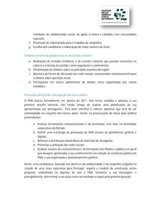 entidades de solidariedade social, de apoio à vítima e cidadãos com necessidades
        tidades
      especiais.
   f. Promoção de voluntariado para o trabalho da campanha;
                                               d
   g. Escolha dos candidatos e elaboração do maior número de listas;
                                             m

Estabelecimento de plataformas de discussão e debate
   a. Realização de tertúlias temáticas e de eventos culturais que possam comunicar os
       ealização
      valores e a missão do partido, como exposições e conferências.
   b. Dinamização de debates sobre os principais assuntos da região;
   c. Abertura de fóruns de discussão nas redes sociais, vocacionados exclusivamente para
      o debate sobre questões locais;
   d. Participação em outras plataformas de debate cívico organizados por outras
      entidades.

Promoção do Partido e divulgação dos seus valores
                       ivulgação     se
O PAN nasceu formalmente em Janeiro de 2011. Seis meses volvidos e abraçou o seu
primeiro desafio eleitoral, não tendo tempo de realizar uma planificação da sua
                         l,
apresentação aos portugueses. Esta ação constitui o esforço adicional que terá de ser
                             .
contemplado no conjunto das nossas ações. Assim, na prossecução da nossa ação política
                                   ações.
pretendemos:

      a. Instituir ferramentas comunicacionais e de promoção, com base na identidade
                                                                               ide
         corporativa do Partido;
      b. Definir uma estratégia de promoção do PAN através de plataformas gráficas e
                                      promoção
         digitais;
      c. Reforçar a distribuição domiciliária de materiais de divulgação;
      d. Potenciar a utilização das redes sociais;
      e. Realizar sessões de esclarecimento e de formação com filiados e público em geral
         que desejem aprofundar o seu conhecimento em relação ao manifesto político do
         PAN, a sua organização e posicionamento político;

Assim, esta candidatura, baseada nos alicerces da solidariedade e do empenho conjunto na
criação de uma nova esperança para Portugal, seguirá o modelo de construção acima
proposto, empenhada no objetivo de unir o PAN, fortalecer a sua mensagem, e
principalmente, determinar a sua ação como um exemplo a seguir pela próxima geração.
 