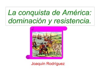 La conquista de América: 
dominación y resistencia. 
Joaquín Rodríguez 
 