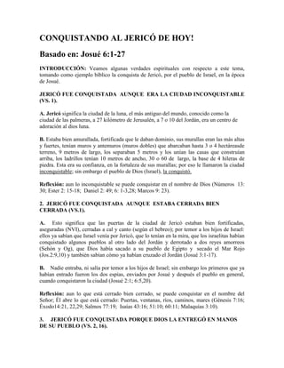 CONQUISTANDO AL JERICÓ DE HOY!
Basado en: Josué 6:1-27
INTRODUCCIÓN: Veamos algunas verdades espirituales con respecto a este tema,
tomando como ejemplo bíblico la conquista de Jericó, por el pueblo de Israel, en la época
de Josué.

JERICÓ FUE CONQUISTADA AUNQUE ERA LA CIUDAD INCONQUISTABLE
(VS. 1).

A. Jericó significa la ciudad de la luna, el más antiguo del mundo, conocido como la
ciudad de las palmeras, a 27 kilómetro de Jerusalén, a 7 o 10 del Jordán, era un centro de
adoración al dios luna.

B. Estaba bien amurallada, fortificada que le daban dominio, sus murallas eran las más altas
y fuertes, tenían muros y antemuros (muros dobles) que abarcaban hasta 3 o 4 hectáreasde
terreno, 9 metros de largo, los separaban 5 metros y los unían las casas que construían
arriba, los ladrillos tenían 10 metros de ancho, 30 o 60 de largo, la base de 4 hileras de
piedra. Esta era su confianza, en la fortaleza de sus murallas; por eso le llamaron la ciudad
inconquistable; sin embargo el pueblo de Dios (Israel), la conquistó.

Reflexión: aun lo inconquistable se puede conquistar en el nombre de Dios (Números 13:
30; Ester 2: 15-18; Daniel 2: 49; 6: 1-3,28; Marcos 9: 23).

2. JERICÓ FUE CONQUISTADA AUNQUE ESTABA CERRADA BIEN
CERRADA (VS.1).

A. Esto significa que las puertas de la ciudad de Jericó estaban bien fortificadas,
aseguradas (NVI), cerradas a cal y canto (según el hebreo); por temor a los hijos de Israel:
ellos ya sabían que Israel venía por Jericó, que lo tenían en la mira, que los israelitas habían
conquistado algunos pueblos al otro lado del Jordán y derrotado a dos reyes amorreos
(Sehón y Og), que Dios había sacado a su pueblo de Egipto y secado el Mar Rojo
(Jos.2:9,10) y también sabían cómo ya habían cruzado el Jordán (Josué 3:1-17).

B. Nadie entraba, ni salía por temor a los hijos de Israel; sin embargo los primeros que ya
habían entrado fueron los dos espías, enviados por Josué y después el pueblo en general,
cuando conquistaron la ciudad (Josué 2:1; 6:5,20).

Reflexión: aun lo que está cerrado bien cerrado, se puede conquistar en el nombre del
Señor; Él abre lo que está cerrado: Puertas, ventanas, ríos, caminos, mares (Génesis 7:16;
Éxodo14:21, 22,29; Salmos 77:19; Isaías 43:16; 51:10; 60:11; Malaquías 3:10).

3. JERICÓ FUE CONQUISTADA PORQUE DIOS LA ENTREGÓ EN MANOS
DE SU PUEBLO (VS. 2, 16).
 