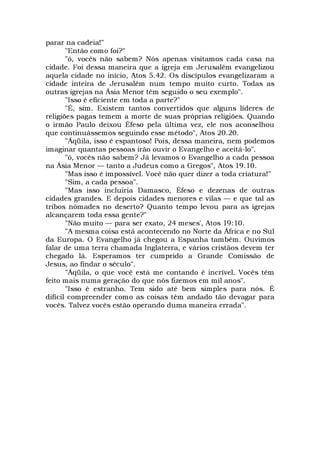 parar na cadeia!"
"Então como foi?"
"ó, vocês não sabem? Nós apenas visitamos cada casa na
cidade. Foi dessa maneira que a igreja em Jerusalém evangelizou
aquela cidade no início, Atos 5.42. Os discípulos evangelizaram a
cidade inteira de Jerusalém num tempo muito curto. Todas as
outras igrejas na Ásia Menor têm seguido o seu exemplo".
"Isso é eficiente em toda a parte?"
"É, sim. Existem tantos convertidos que alguns líderes de
religiões pagas temem a morte de suas próprias religiões. Quando
o irmão Paulo deixou Éfeso pela última vez, ele nos aconselhou
que continuássemos seguindo esse método", Atos 20.20.
"Áqüila, isso é espantoso! Pois, dessa maneira, nem podemos
imaginar quantas pessoas irão ouvir o Evangelho e aceitá-lo".
"ó, vocês não sabem? Já levamos o Evangelho a cada pessoa
na Ásia Menor — tanto a Judeus como a Gregos", Atos 19.10.
"Mas isso é impossível. Você não quer dizer a toda criatura!"
"Sim, a cada pessoa".
"Mas isso incluiria Damasco, Éfeso e dezenas de outras
cidades grandes. E depois cidades menores e vilas — e que tal as
tribos nômades no deserto? Quanto tempo levou para as igrejas
alcançarem toda essa gente?"
"Não muito — para ser exato, 24 meses', Atos 19:10.
"A mesma coisa está acontecendo no Norte da África e no Sul
da Europa. O Evangelho já chegou a Espanha também. Ouvimos
falar de uma terra chamada Inglaterra, e vários cristãos devem ter
chegado lá. Esperamos ter cumprido a Grande Comissão de
Jesus, ao findar o século".
"Áqüila, o que você está me contando é incrível. Vocês têm
feito mais numa geração do que nós fizemos em mil anos".
"Isso é estranho. Tem sido até bem simples para nós. É
difícil compreender como as coisas têm andado tão devagar para
vocês. Talvez vocês estão operando duma maneira errada".
 