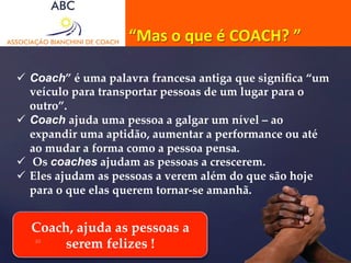 “Mas 
o 
que 
é 
COACH? 
” 
ü Coach” é uma palavra francesa antiga que significa “um 
veículo para transportar pessoas de um lugar para o 
outro”. 
ü Coach ajuda uma pessoa a galgar um nível – ao 
expandir uma aptidão, aumentar a performance ou até 
ao mudar a forma como a pessoa pensa. 
ü Os coaches ajudam as pessoas a crescerem. 
ü Eles ajudam as pessoas a verem além do que são hoje 
para o que elas querem tornar-­‐‑se amanhã. 
Coach, ajuda as pessoas a 
10 serem felizes ! 
 