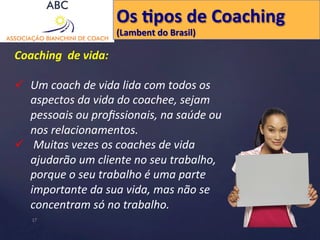 Coaching 
de 
vida: 
Os 
Hpos 
de 
Coaching 
(Lambent 
do 
Brasil) 
ü Um 
coach 
de 
vida 
lida 
com 
todos 
os 
aspectos 
da 
vida 
do 
coachee, 
sejam 
pessoais 
ou 
profissionais, 
na 
saúde 
ou 
nos 
relacionamentos. 
ü 
Muitas 
vezes 
os 
coaches 
de 
vida 
ajudarão 
um 
cliente 
no 
seu 
trabalho, 
porque 
o 
seu 
trabalho 
é 
uma 
parte 
importante 
da 
sua 
vida, 
mas 
não 
se 
concentram 
só 
no 
trabalho. 
17 
 