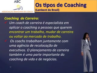 Os 
Hpos 
de 
Coaching 
(Lambent 
do 
Brasil) 
Coaching 
de 
Carreira: 
ü Um 
coach 
de 
carreira 
é 
especialista 
em 
aplicar 
o 
coaching 
a 
pessoas 
que 
querem 
encontrar 
um 
trabalho, 
mudar 
de 
carreira 
ou 
voltar 
ao 
mercado 
de 
trabalho. 
ü 
Os 
coachs 
trabalham 
juntamente 
com 
uma 
agência 
de 
recolocação 
de 
execu'vos. 
O 
planejamento 
de 
carreira 
também 
é 
uma 
parte 
importante 
do 
coaching 
de 
vida 
e 
de 
negócios. 
18 
 