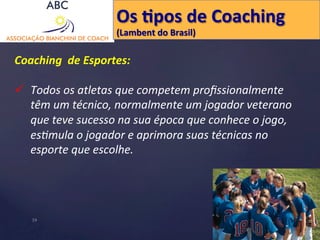 Os 
Hpos 
de 
Coaching 
(Lambent 
do 
Brasil) 
Coaching 
de 
Esportes: 
ü Todos 
os 
atletas 
que 
competem 
profissionalmente 
têm 
um 
técnico, 
normalmente 
um 
jogador 
veterano 
que 
teve 
sucesso 
na 
sua 
época 
que 
conhece 
o 
jogo, 
es'mula 
o 
jogador 
e 
aprimora 
suas 
técnicas 
no 
esporte 
que 
escolhe. 
19 
 